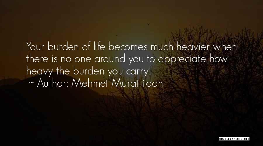 Mehmet Murat Ildan Quotes: Your Burden Of Life Becomes Much Heavier When There Is No One Around You To Appreciate How Heavy The Burden