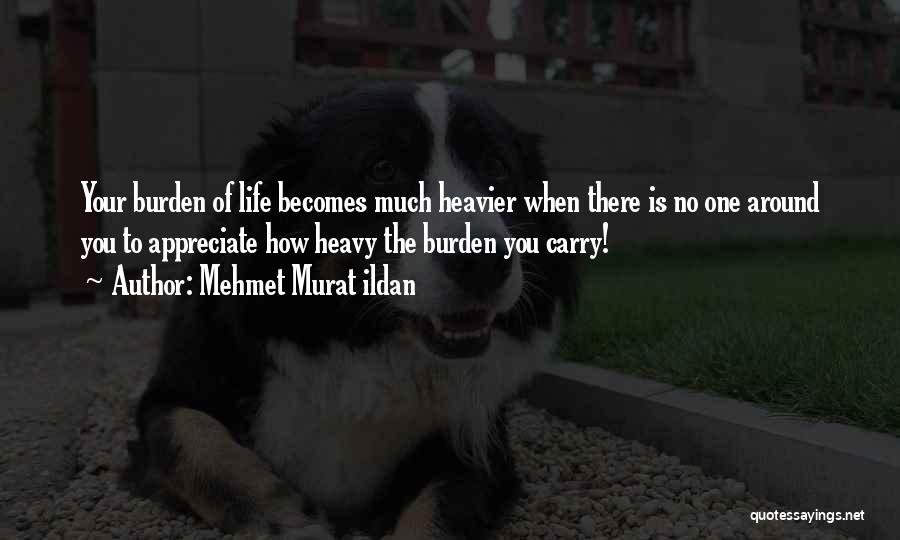 Mehmet Murat Ildan Quotes: Your Burden Of Life Becomes Much Heavier When There Is No One Around You To Appreciate How Heavy The Burden