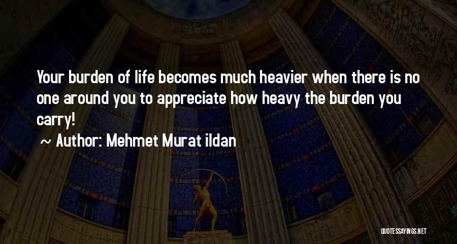 Mehmet Murat Ildan Quotes: Your Burden Of Life Becomes Much Heavier When There Is No One Around You To Appreciate How Heavy The Burden