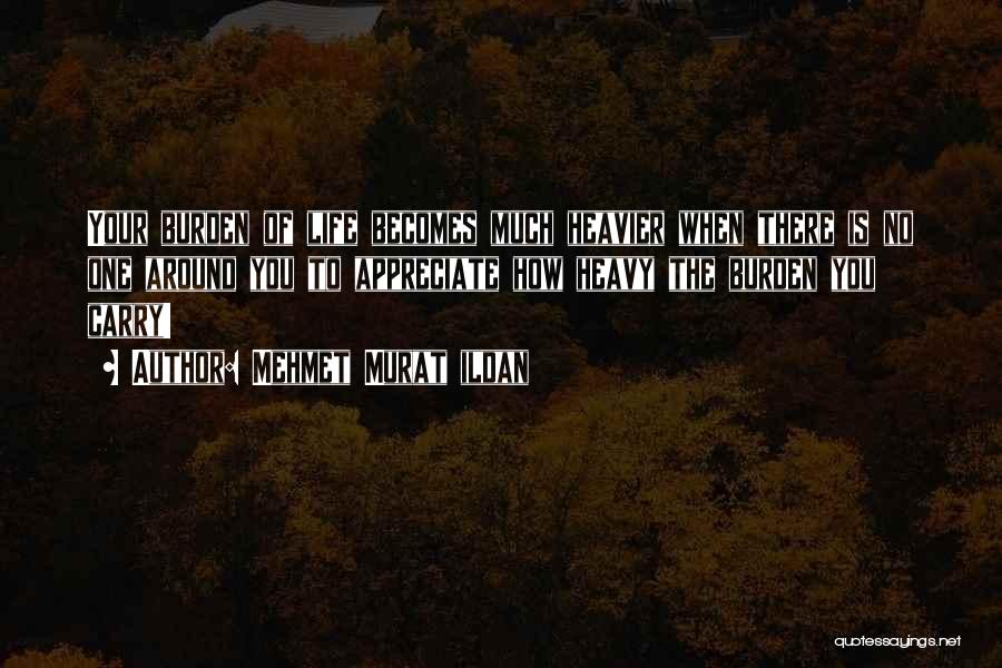 Mehmet Murat Ildan Quotes: Your Burden Of Life Becomes Much Heavier When There Is No One Around You To Appreciate How Heavy The Burden