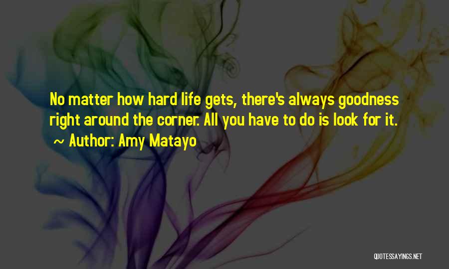 Amy Matayo Quotes: No Matter How Hard Life Gets, There's Always Goodness Right Around The Corner. All You Have To Do Is Look