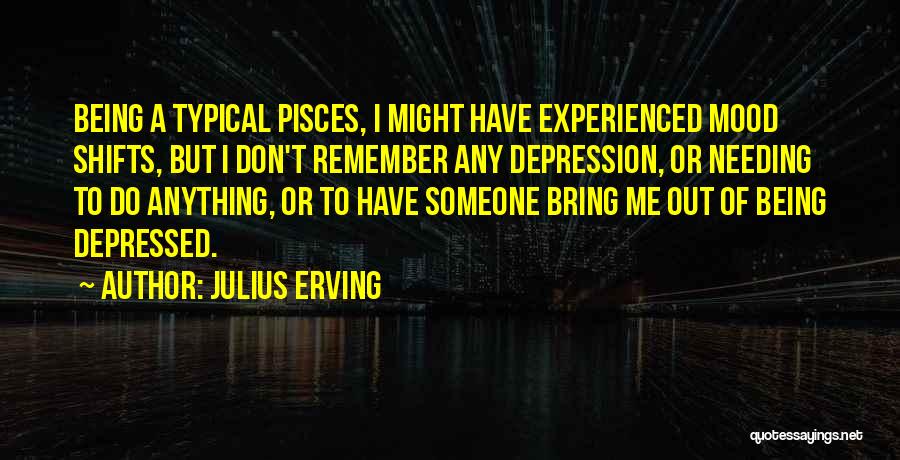 Julius Erving Quotes: Being A Typical Pisces, I Might Have Experienced Mood Shifts, But I Don't Remember Any Depression, Or Needing To Do