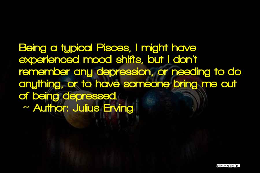 Julius Erving Quotes: Being A Typical Pisces, I Might Have Experienced Mood Shifts, But I Don't Remember Any Depression, Or Needing To Do