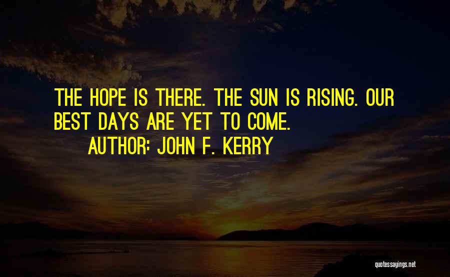 John F. Kerry Quotes: The Hope Is There. The Sun Is Rising. Our Best Days Are Yet To Come.