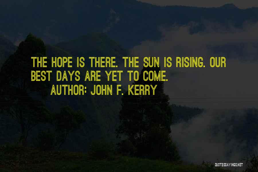 John F. Kerry Quotes: The Hope Is There. The Sun Is Rising. Our Best Days Are Yet To Come.