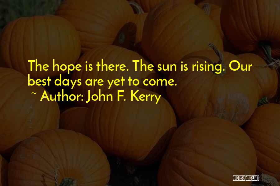 John F. Kerry Quotes: The Hope Is There. The Sun Is Rising. Our Best Days Are Yet To Come.
