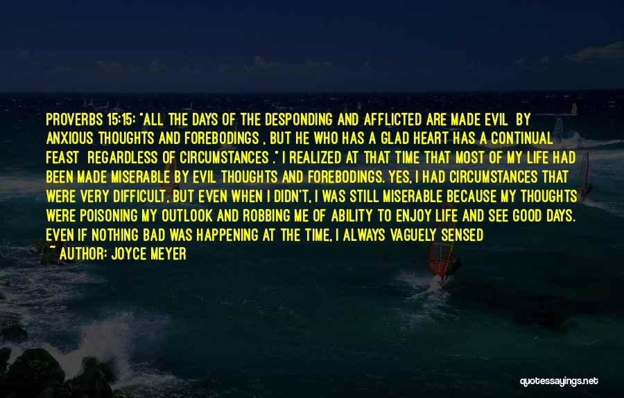 Joyce Meyer Quotes: Proverbs 15:15: All The Days Of The Desponding And Afflicted Are Made Evil [by Anxious Thoughts And Forebodings], But He