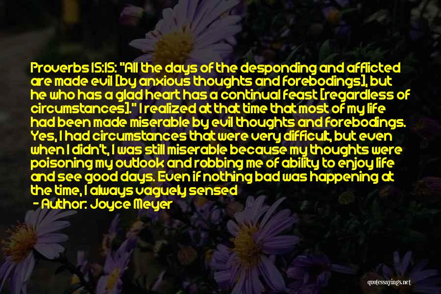 Joyce Meyer Quotes: Proverbs 15:15: All The Days Of The Desponding And Afflicted Are Made Evil [by Anxious Thoughts And Forebodings], But He