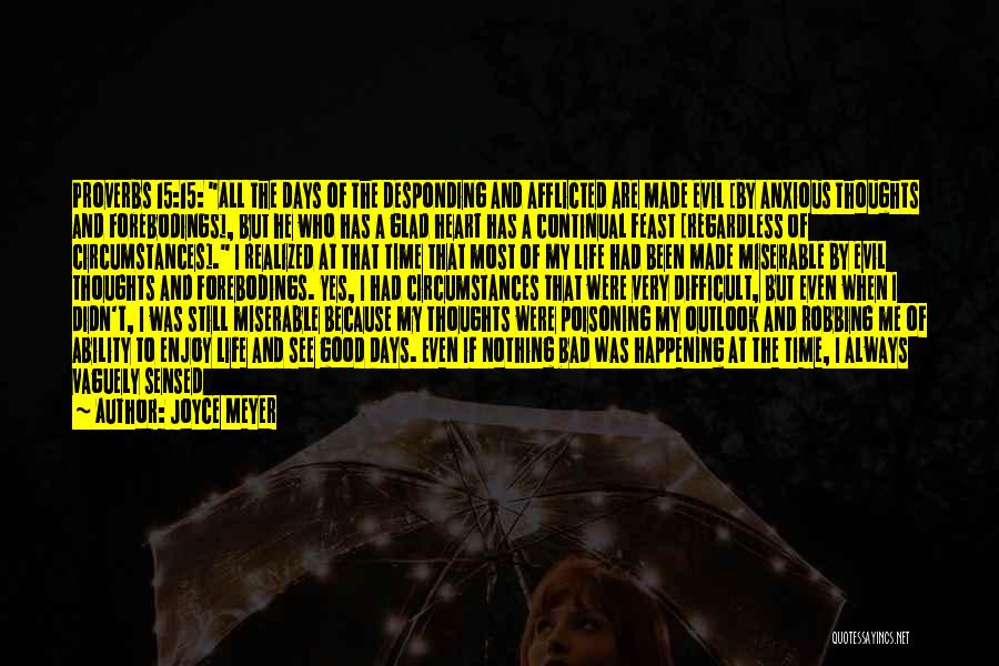 Joyce Meyer Quotes: Proverbs 15:15: All The Days Of The Desponding And Afflicted Are Made Evil [by Anxious Thoughts And Forebodings], But He