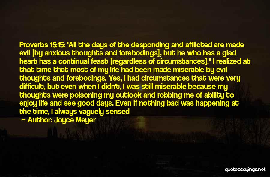 Joyce Meyer Quotes: Proverbs 15:15: All The Days Of The Desponding And Afflicted Are Made Evil [by Anxious Thoughts And Forebodings], But He