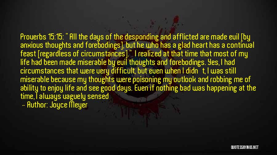 Joyce Meyer Quotes: Proverbs 15:15: All The Days Of The Desponding And Afflicted Are Made Evil [by Anxious Thoughts And Forebodings], But He