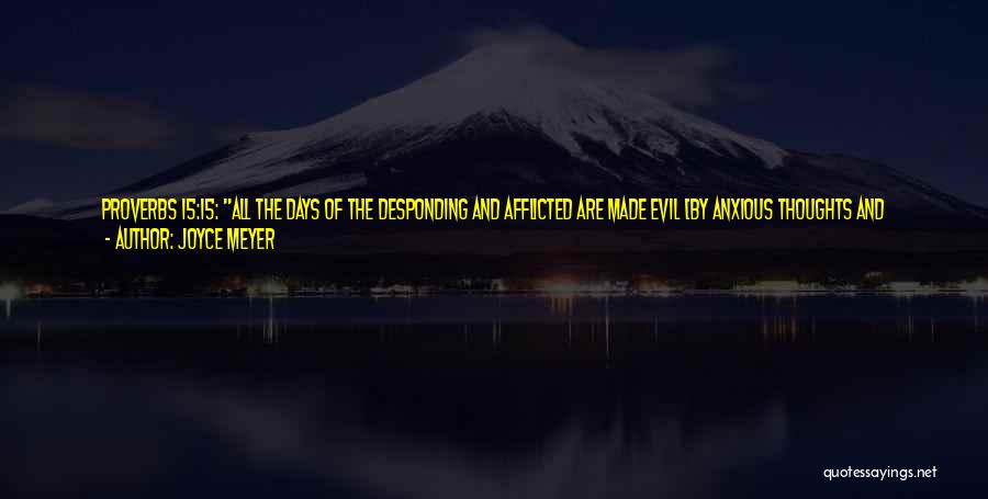 Joyce Meyer Quotes: Proverbs 15:15: All The Days Of The Desponding And Afflicted Are Made Evil [by Anxious Thoughts And Forebodings], But He