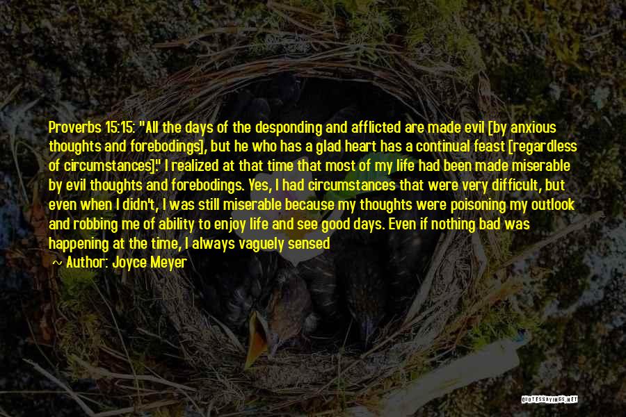Joyce Meyer Quotes: Proverbs 15:15: All The Days Of The Desponding And Afflicted Are Made Evil [by Anxious Thoughts And Forebodings], But He