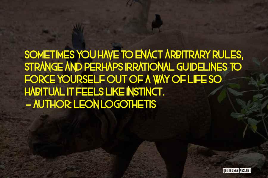 Leon Logothetis Quotes: Sometimes You Have To Enact Arbitrary Rules, Strange And Perhaps Irrational Guidelines To Force Yourself Out Of A Way Of