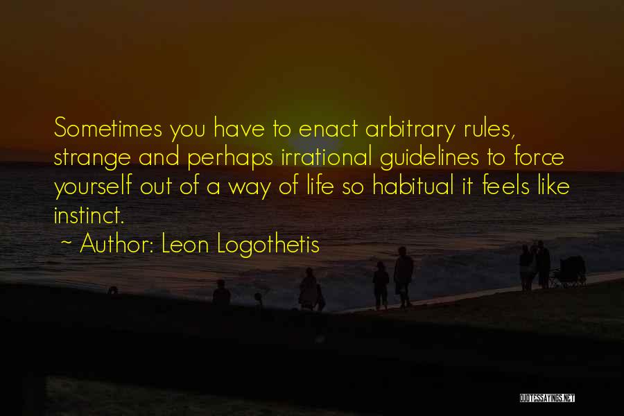 Leon Logothetis Quotes: Sometimes You Have To Enact Arbitrary Rules, Strange And Perhaps Irrational Guidelines To Force Yourself Out Of A Way Of