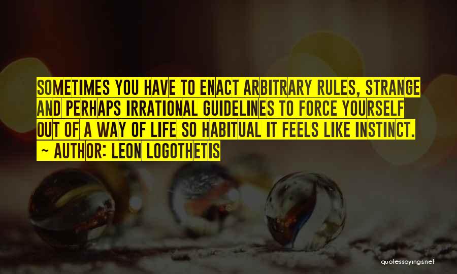 Leon Logothetis Quotes: Sometimes You Have To Enact Arbitrary Rules, Strange And Perhaps Irrational Guidelines To Force Yourself Out Of A Way Of