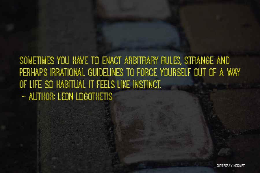 Leon Logothetis Quotes: Sometimes You Have To Enact Arbitrary Rules, Strange And Perhaps Irrational Guidelines To Force Yourself Out Of A Way Of