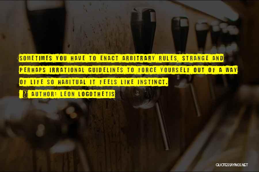 Leon Logothetis Quotes: Sometimes You Have To Enact Arbitrary Rules, Strange And Perhaps Irrational Guidelines To Force Yourself Out Of A Way Of