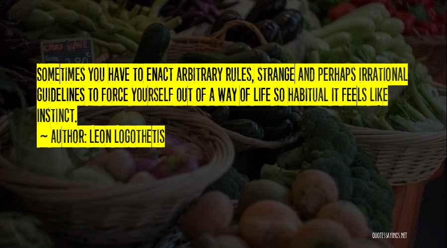 Leon Logothetis Quotes: Sometimes You Have To Enact Arbitrary Rules, Strange And Perhaps Irrational Guidelines To Force Yourself Out Of A Way Of