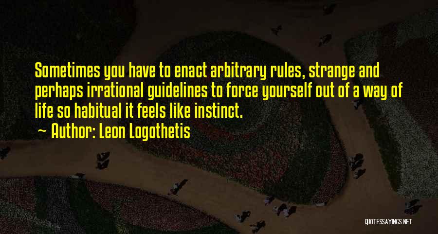 Leon Logothetis Quotes: Sometimes You Have To Enact Arbitrary Rules, Strange And Perhaps Irrational Guidelines To Force Yourself Out Of A Way Of