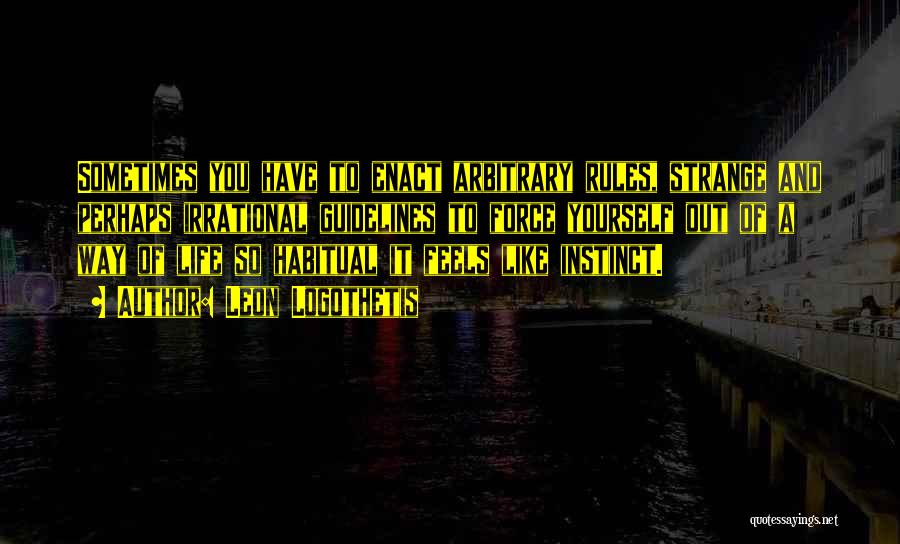 Leon Logothetis Quotes: Sometimes You Have To Enact Arbitrary Rules, Strange And Perhaps Irrational Guidelines To Force Yourself Out Of A Way Of