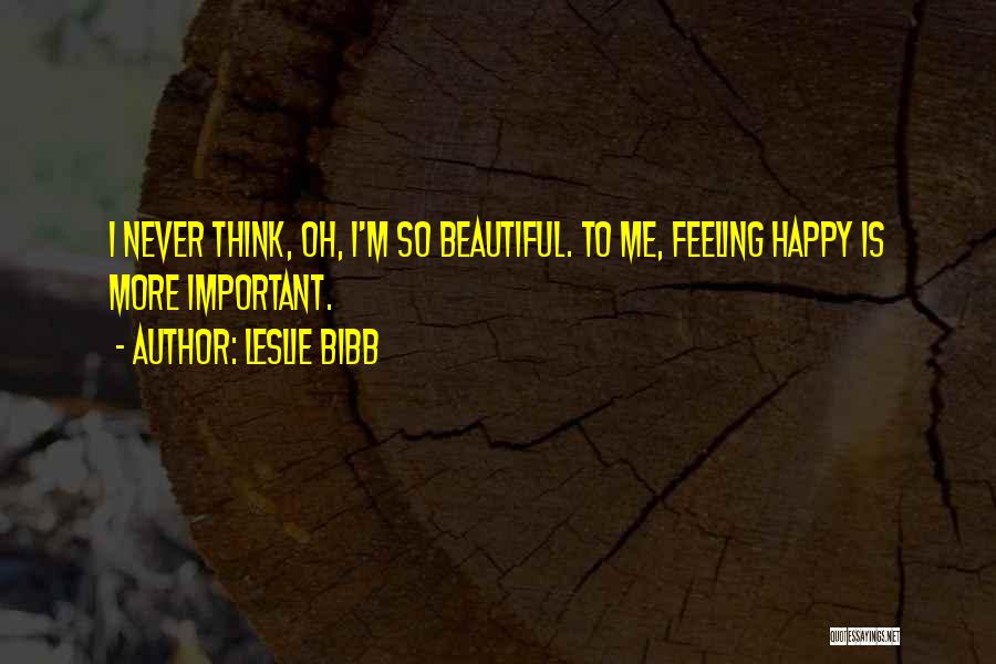Leslie Bibb Quotes: I Never Think, Oh, I'm So Beautiful. To Me, Feeling Happy Is More Important.