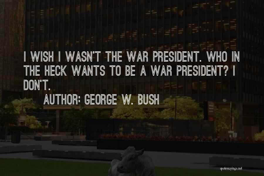 George W. Bush Quotes: I Wish I Wasn't The War President. Who In The Heck Wants To Be A War President? I Don't.