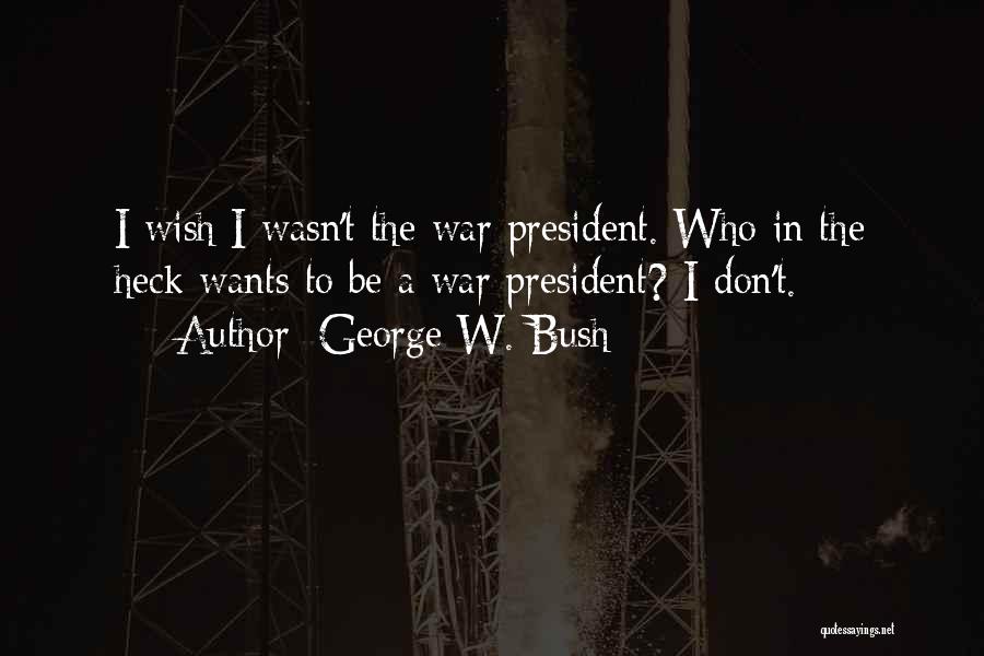 George W. Bush Quotes: I Wish I Wasn't The War President. Who In The Heck Wants To Be A War President? I Don't.