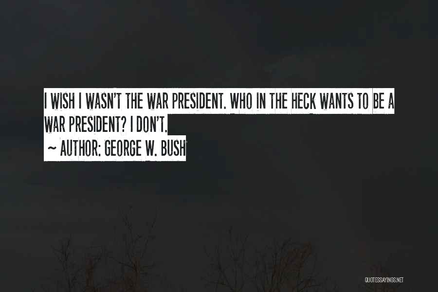 George W. Bush Quotes: I Wish I Wasn't The War President. Who In The Heck Wants To Be A War President? I Don't.