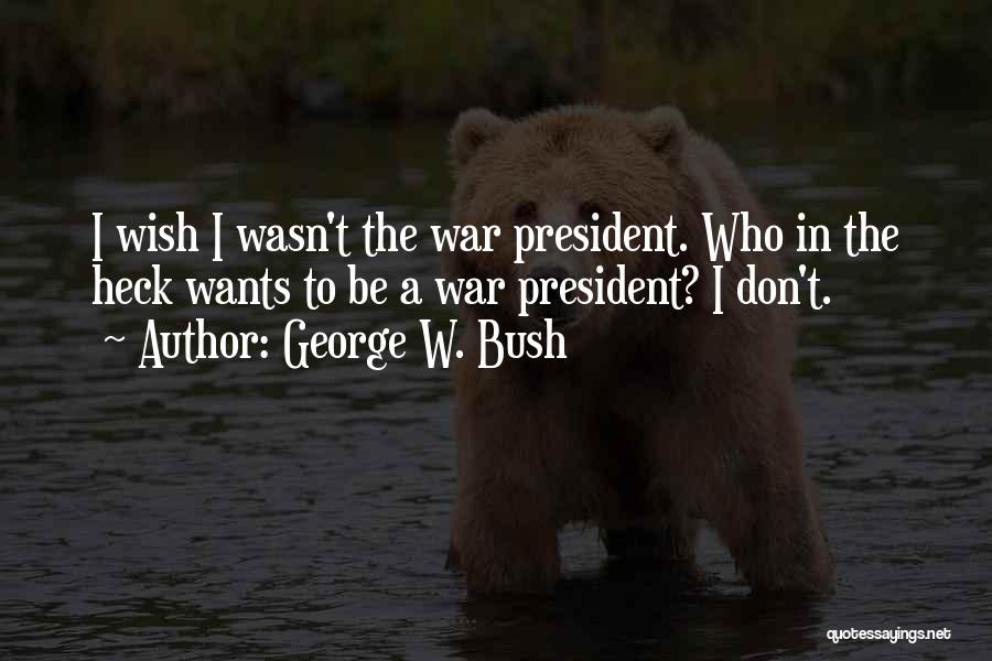 George W. Bush Quotes: I Wish I Wasn't The War President. Who In The Heck Wants To Be A War President? I Don't.
