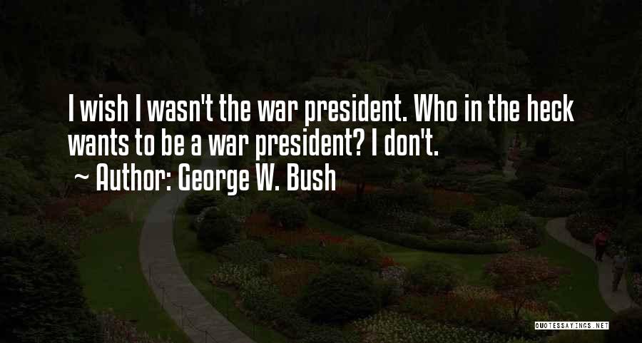 George W. Bush Quotes: I Wish I Wasn't The War President. Who In The Heck Wants To Be A War President? I Don't.
