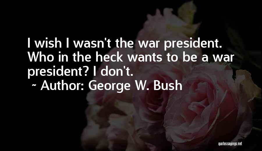 George W. Bush Quotes: I Wish I Wasn't The War President. Who In The Heck Wants To Be A War President? I Don't.