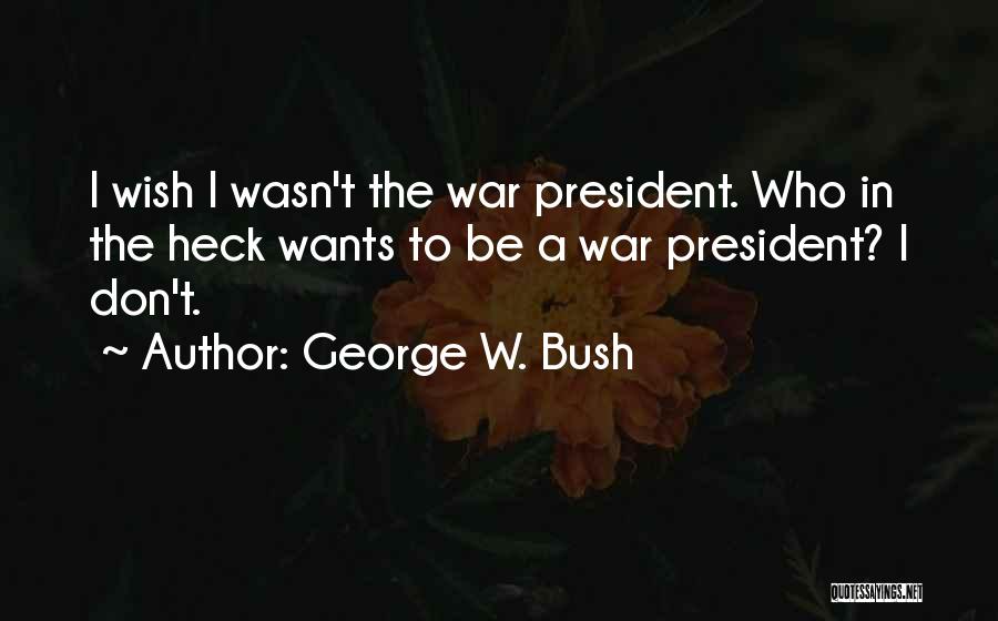 George W. Bush Quotes: I Wish I Wasn't The War President. Who In The Heck Wants To Be A War President? I Don't.