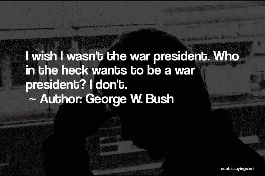 George W. Bush Quotes: I Wish I Wasn't The War President. Who In The Heck Wants To Be A War President? I Don't.