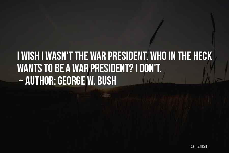 George W. Bush Quotes: I Wish I Wasn't The War President. Who In The Heck Wants To Be A War President? I Don't.