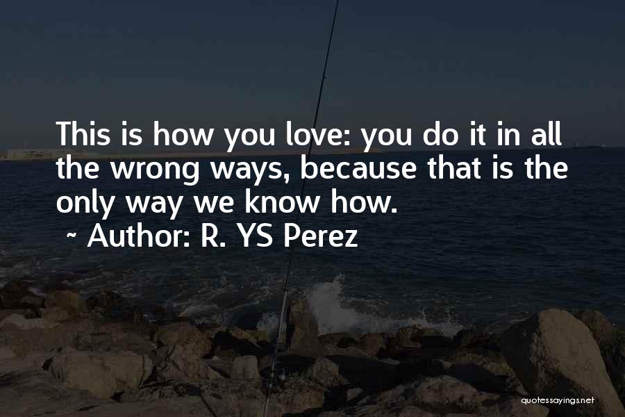 R. YS Perez Quotes: This Is How You Love: You Do It In All The Wrong Ways, Because That Is The Only Way We