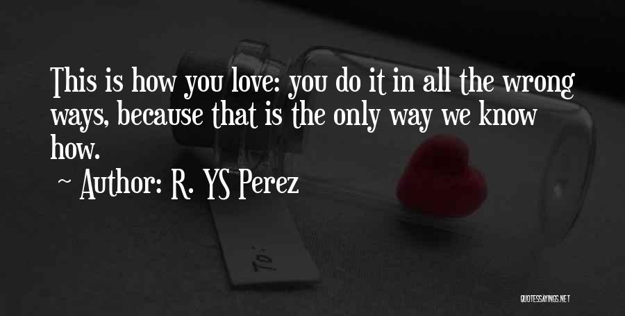 R. YS Perez Quotes: This Is How You Love: You Do It In All The Wrong Ways, Because That Is The Only Way We