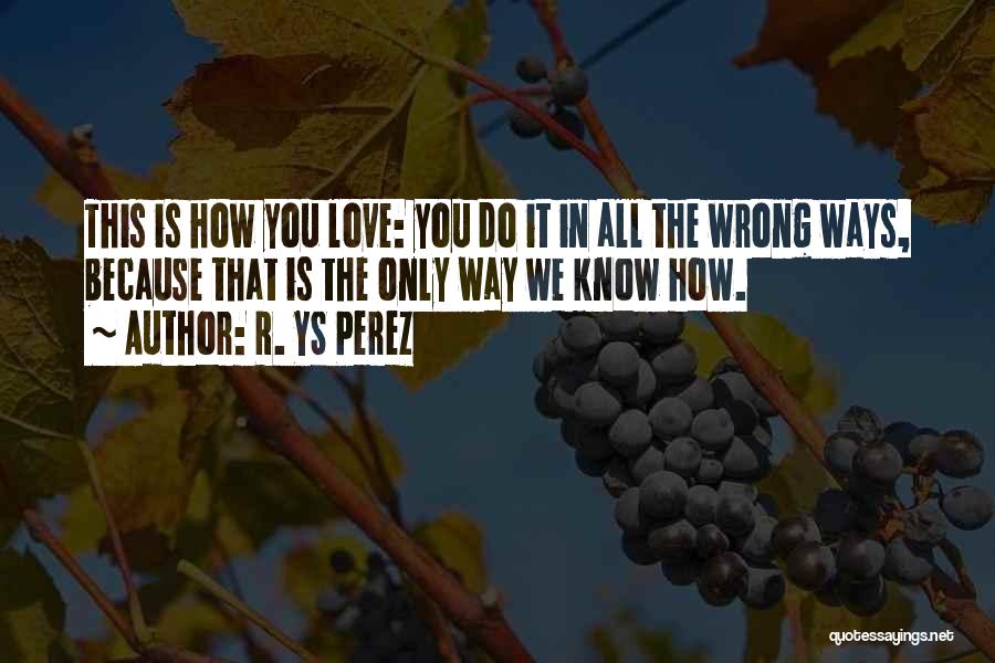 R. YS Perez Quotes: This Is How You Love: You Do It In All The Wrong Ways, Because That Is The Only Way We
