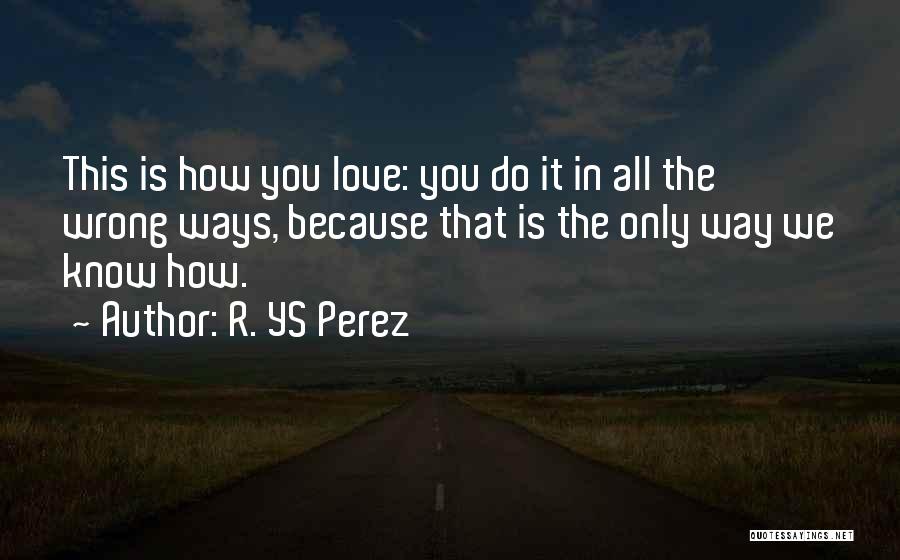 R. YS Perez Quotes: This Is How You Love: You Do It In All The Wrong Ways, Because That Is The Only Way We