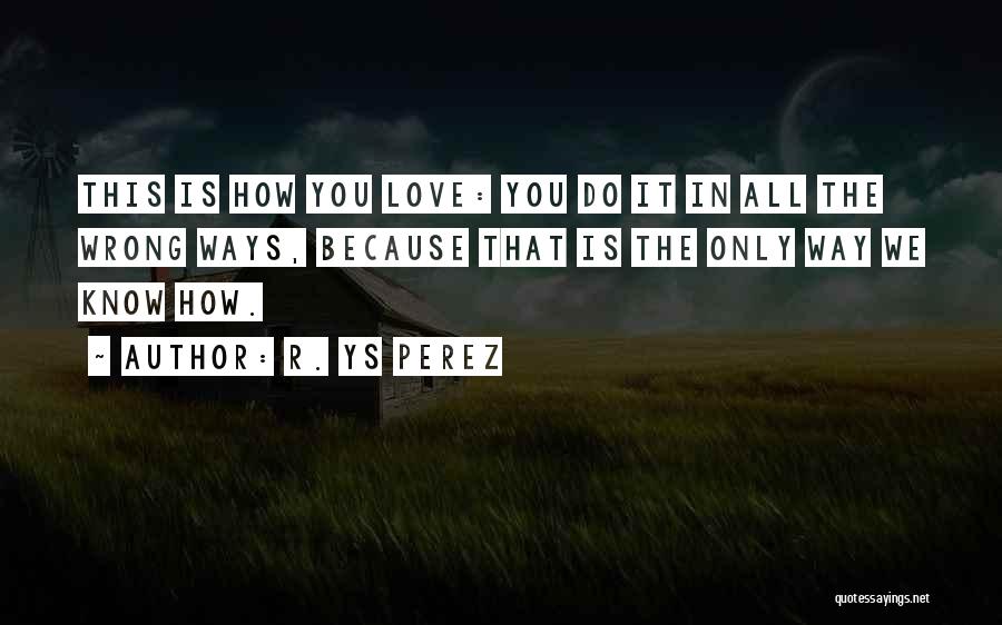 R. YS Perez Quotes: This Is How You Love: You Do It In All The Wrong Ways, Because That Is The Only Way We