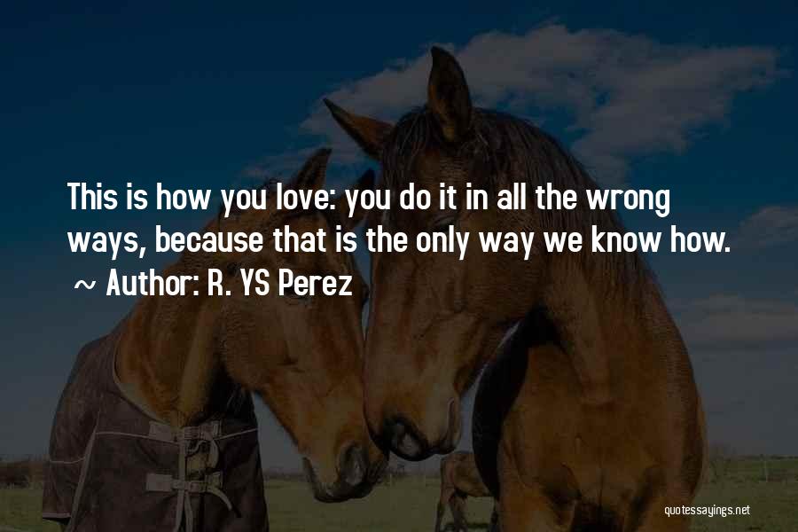 R. YS Perez Quotes: This Is How You Love: You Do It In All The Wrong Ways, Because That Is The Only Way We
