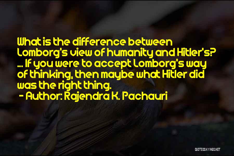 Rajendra K. Pachauri Quotes: What Is The Difference Between Lomborg's View Of Humanity And Hitler's? ... If You Were To Accept Lomborg's Way Of