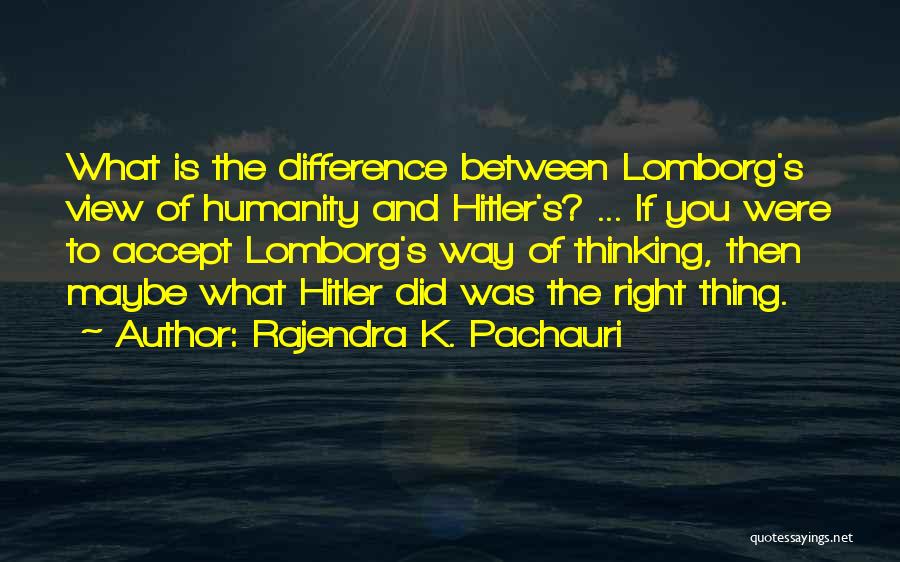 Rajendra K. Pachauri Quotes: What Is The Difference Between Lomborg's View Of Humanity And Hitler's? ... If You Were To Accept Lomborg's Way Of