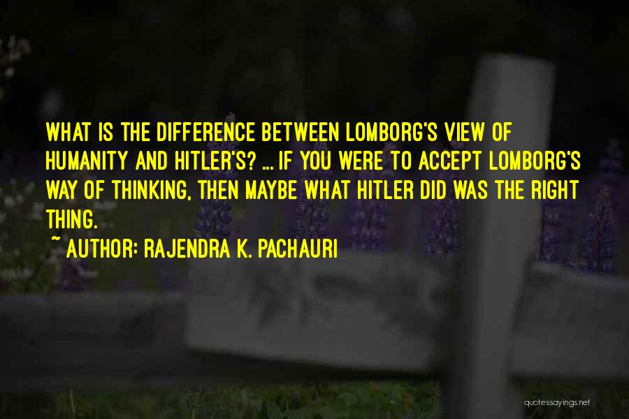 Rajendra K. Pachauri Quotes: What Is The Difference Between Lomborg's View Of Humanity And Hitler's? ... If You Were To Accept Lomborg's Way Of