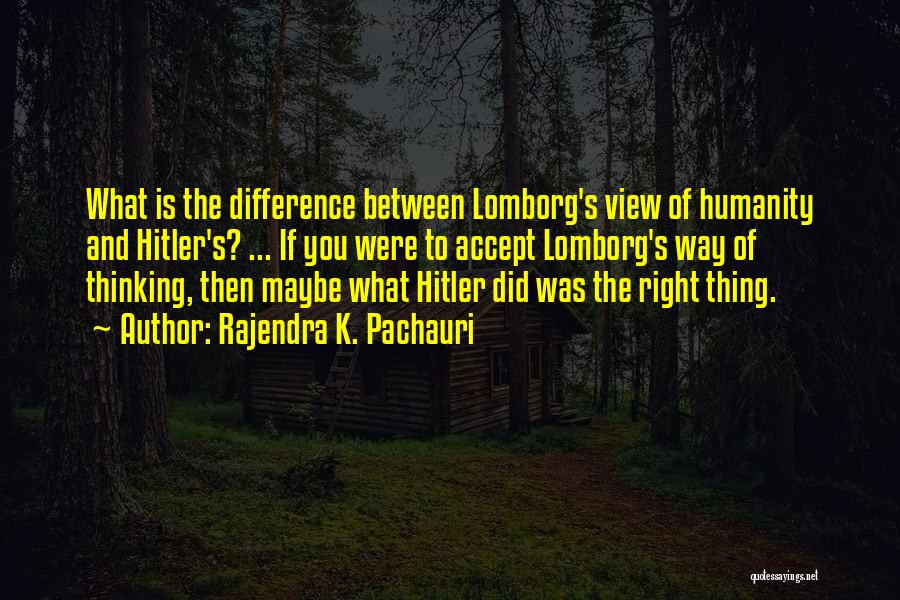 Rajendra K. Pachauri Quotes: What Is The Difference Between Lomborg's View Of Humanity And Hitler's? ... If You Were To Accept Lomborg's Way Of