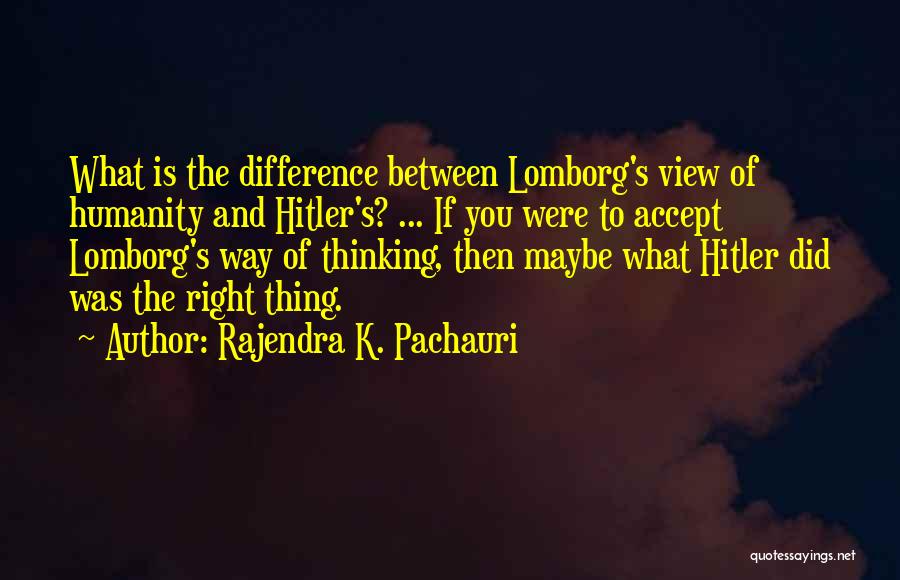 Rajendra K. Pachauri Quotes: What Is The Difference Between Lomborg's View Of Humanity And Hitler's? ... If You Were To Accept Lomborg's Way Of
