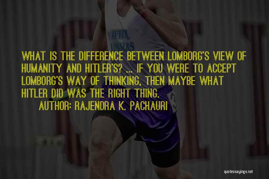 Rajendra K. Pachauri Quotes: What Is The Difference Between Lomborg's View Of Humanity And Hitler's? ... If You Were To Accept Lomborg's Way Of