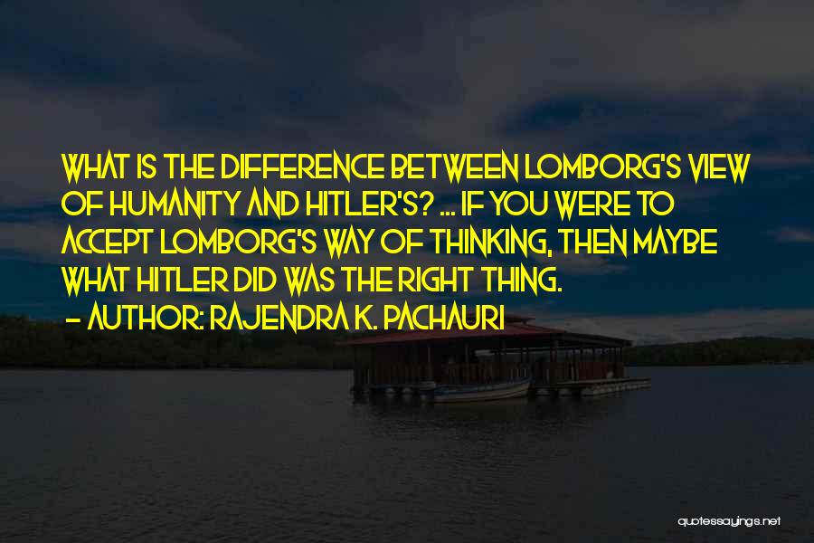 Rajendra K. Pachauri Quotes: What Is The Difference Between Lomborg's View Of Humanity And Hitler's? ... If You Were To Accept Lomborg's Way Of