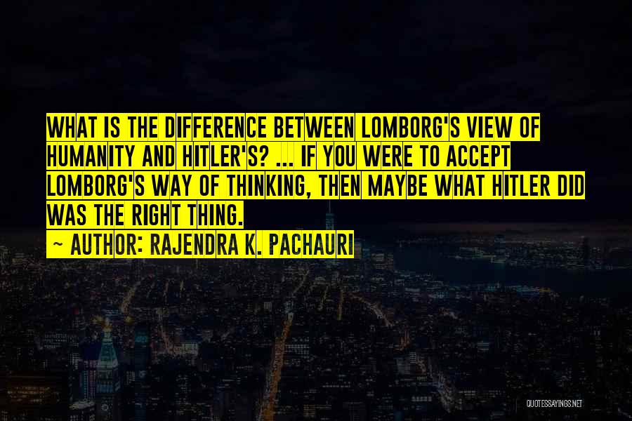 Rajendra K. Pachauri Quotes: What Is The Difference Between Lomborg's View Of Humanity And Hitler's? ... If You Were To Accept Lomborg's Way Of