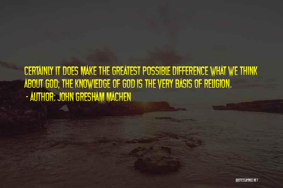 John Gresham Machen Quotes: Certainly It Does Make The Greatest Possible Difference What We Think About God; The Knowledge Of God Is The Very